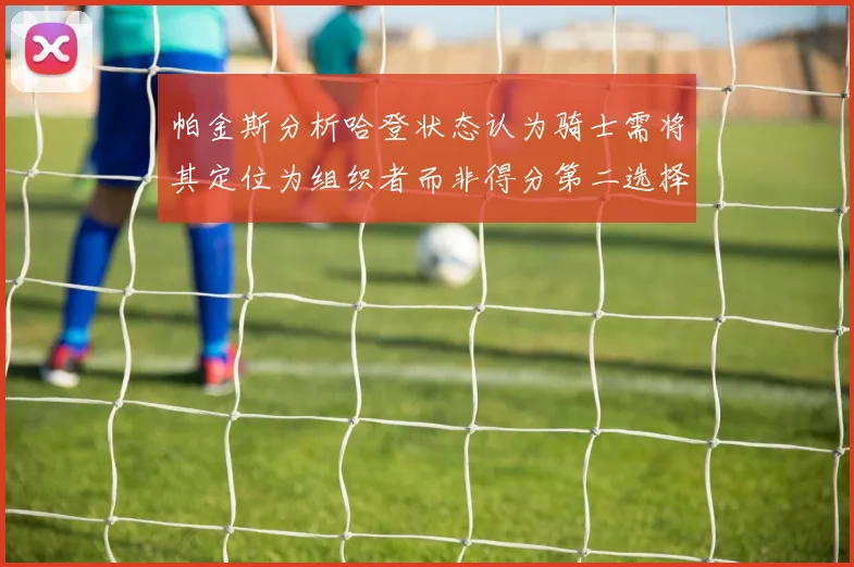 帕金斯分析哈登状态认为骑士需将其定位为组织者而非得分第二选择