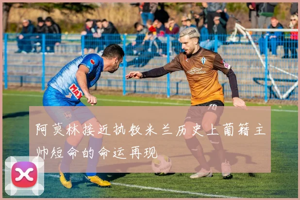 阿莫林接近执教米兰历史上葡籍主帅短命的命运再现