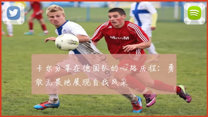 卡尔分享在德国队的心路历程：勇敢无畏地展现自我风采