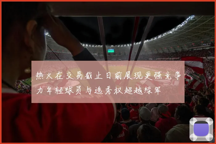 热火在交易截止日前展现更强竞争力年轻球员与选秀权超越绿军
