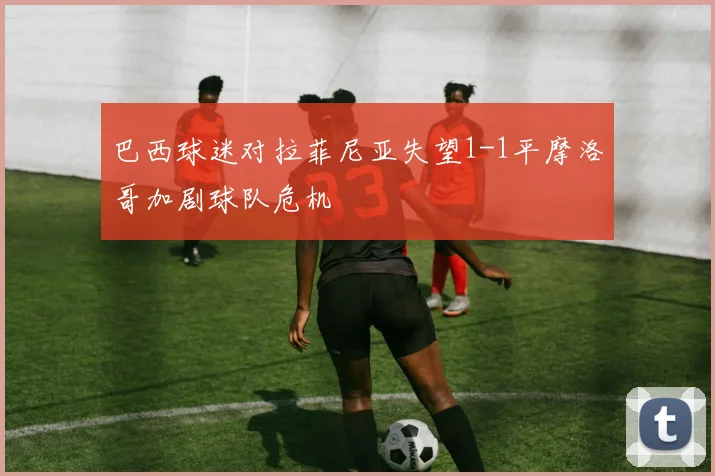 巴西球迷对拉菲尼亚失望1-1平摩洛哥加剧球队危机