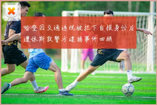 哈登因交通违规被拦下自报身份后遭休斯敦警方逮捕事件回顾