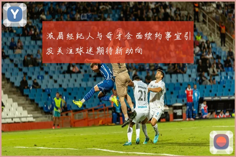 浓眉经纪人与奇才会面续约事宜引发关注球迷期待新动向