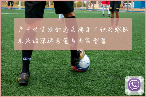 卢卡对艾顿的态度揭示了他对球队未来的深远考量与决策智慧