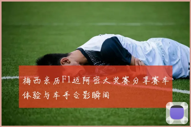 梅西亲历F1迈阿密大奖赛分享赛车体验与车手合影瞬间