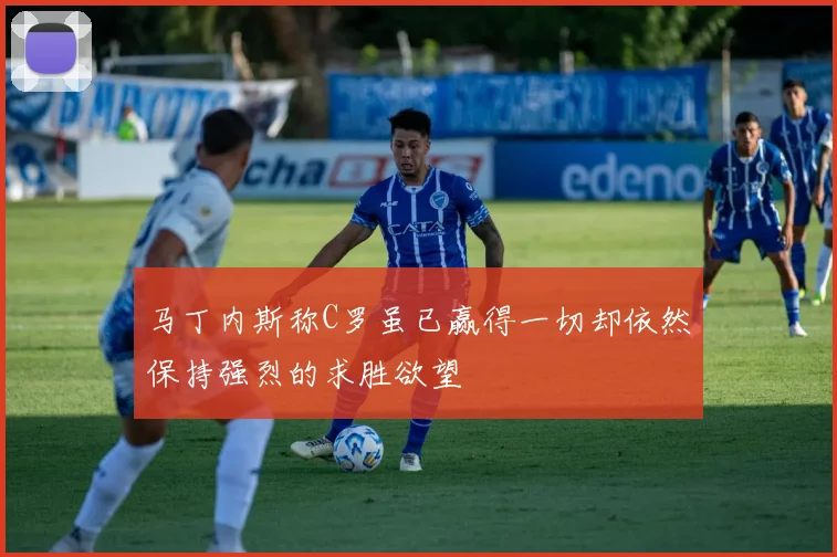 马丁内斯称C罗虽已赢得一切却依然保持强烈的求胜欲望