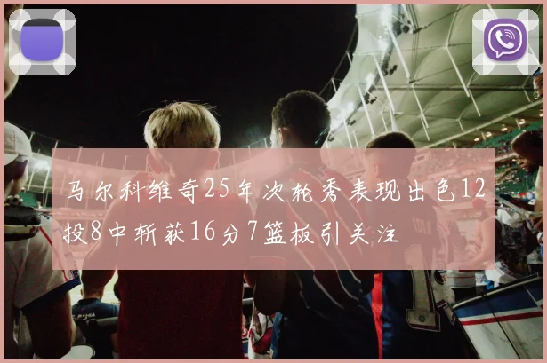 马尔科维奇25年次轮秀表现出色12投8中斩获16分7篮板引关注