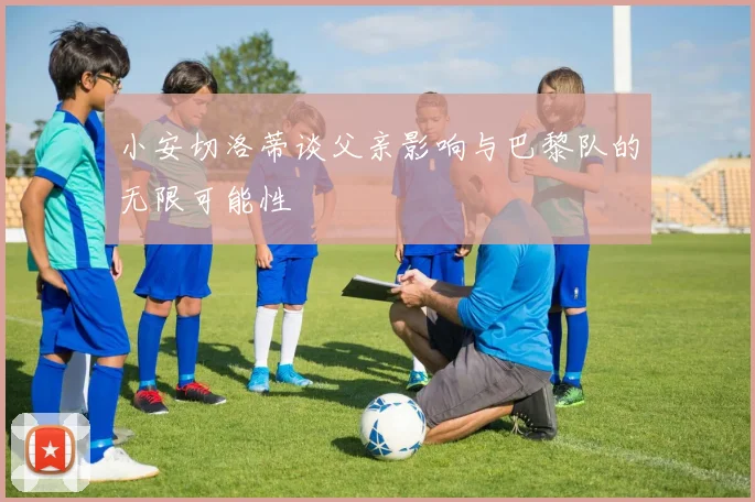 小安切洛蒂谈父亲影响与巴黎队的无限可能性