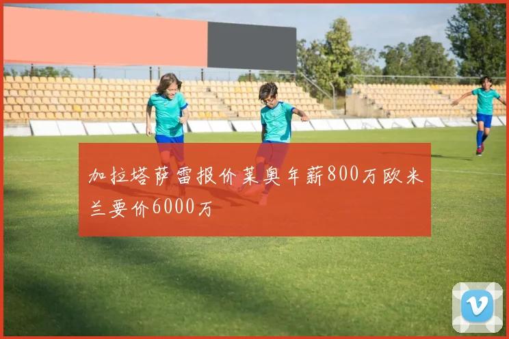 加拉塔萨雷报价莱奥年薪800万欧米兰要价6000万