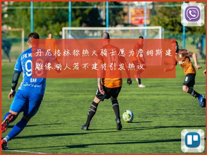丹尼格林称热火骑士愿为詹姆斯建雕像湖人若不建将引发热议