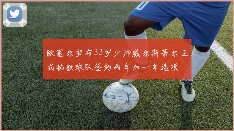 欧塞尔宣布33岁少帅威尔斯蒂尔正式执教球队签约两年加一年选项